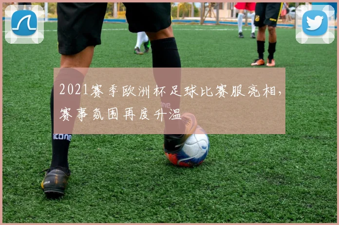 2021赛季欧洲杯足球比赛服亮相，赛事氛围再度升温