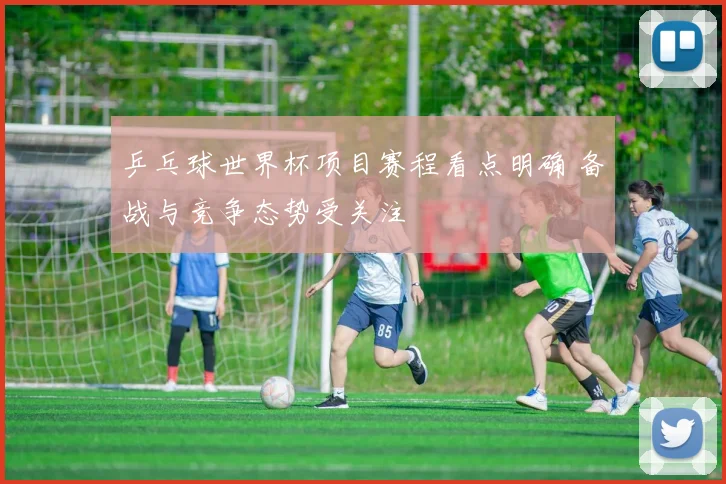 乒乓球世界杯项目赛程看点明确 备战与竞争态势受关注