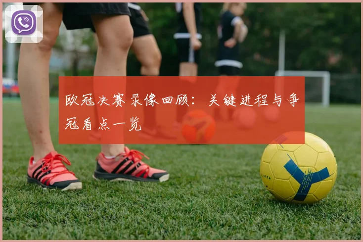 欧冠决赛录像回顾：关键进程与争冠看点一览