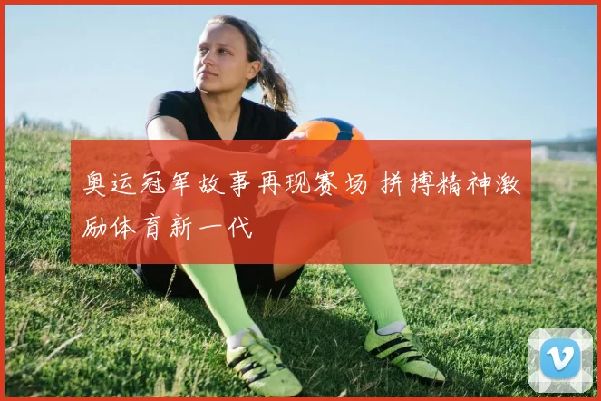 奥运冠军故事再现赛场 拼搏精神激励体育新一代