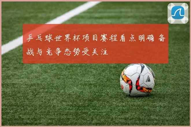 乒乓球世界杯项目赛程看点明确 备战与竞争态势受关注