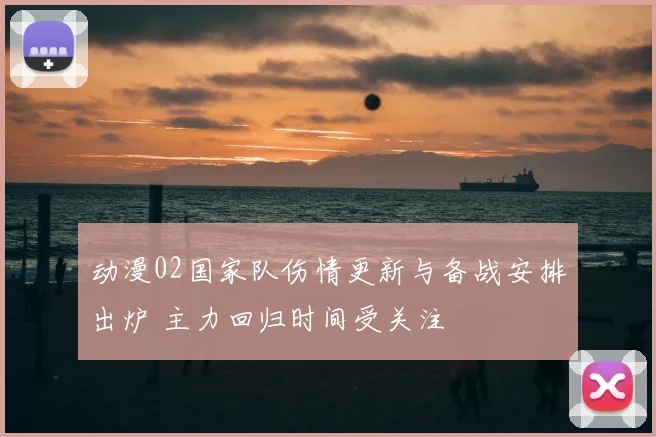 动漫02国家队伤情更新与备战安排出炉 主力回归时间受关注