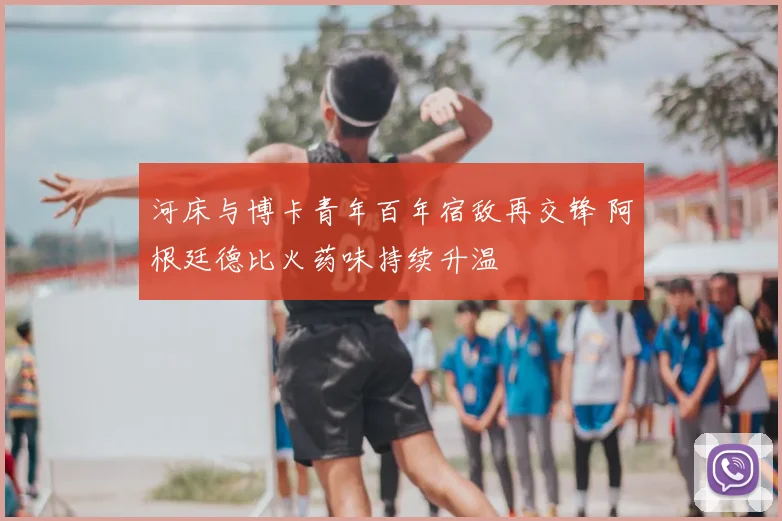 河床与博卡青年百年宿敌再交锋 阿根廷德比火药味持续升温