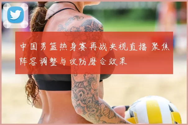 中国男篮热身赛再战央视直播 聚焦阵容调整与攻防磨合效果