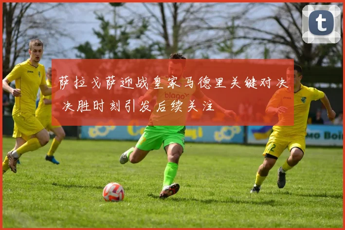 萨拉戈萨迎战皇家马德里关键对决 决胜时刻引发后续关注