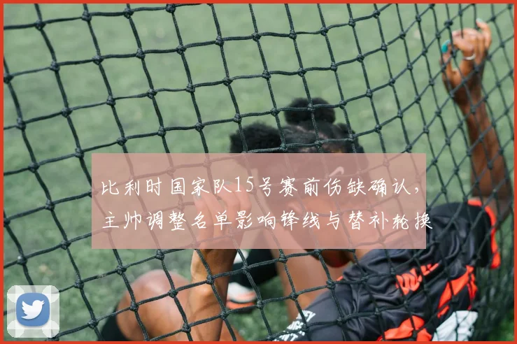 比利时国家队15号赛前伤缺确认，主帅调整名单影响锋线与替补轮换