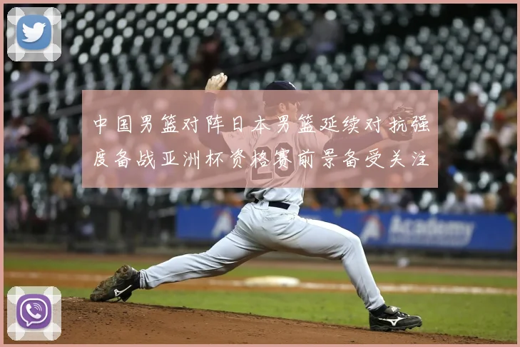 中国男篮对阵日本男篮延续对抗强度备战亚洲杯资格赛前景备受关注