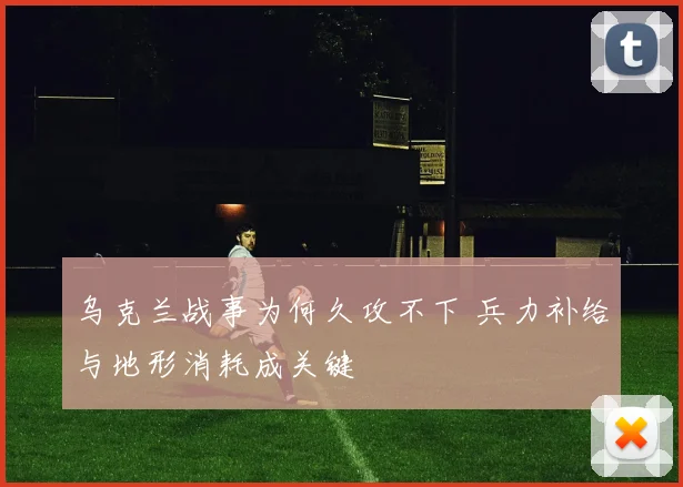 乌克兰战事为何久攻不下 兵力补给与地形消耗成关键