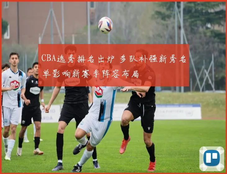 CBA选秀排名出炉 多队补强新秀名单影响新赛季阵容布局