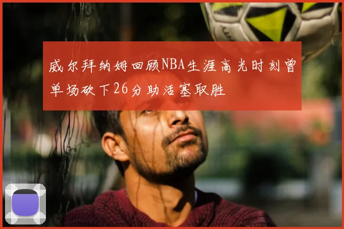 威尔拜纳姆回顾NBA生涯高光时刻曾单场砍下26分助活塞取胜