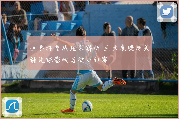 世界杯首战结果解析 主力表现与关键进球影响后续小组赛