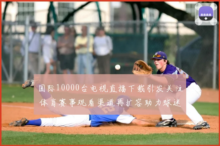 国际10000台电视直播下载引发关注 体育赛事观看渠道再扩容助力球迷获取直播资源