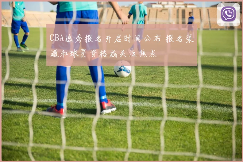 CBA选秀报名开启时间公布 报名渠道和球员资格成关注焦点