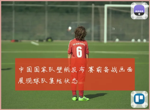 中国国家队壁纸发布 赛前备战画面展现球队集结状态