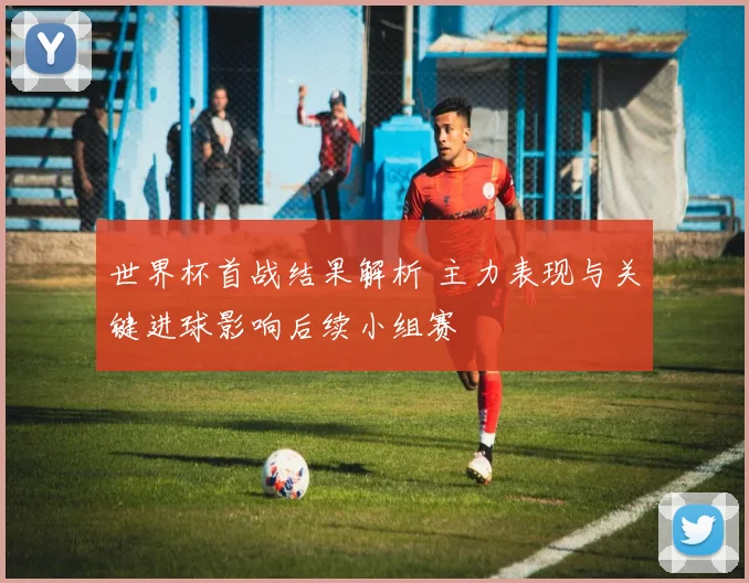 世界杯首战结果解析 主力表现与关键进球影响后续小组赛