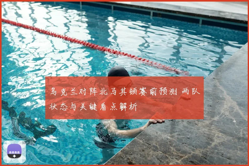 乌克兰对阵北马其顿赛前预测 两队状态与关键看点解析