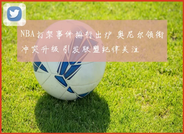 NBA打架事件排行出炉 奥尼尔领衔冲突升级 引发联盟纪律关注