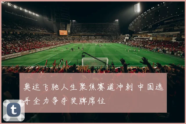 奥运飞驰人生聚焦赛道冲刺 中国选手全力争夺奖牌席位