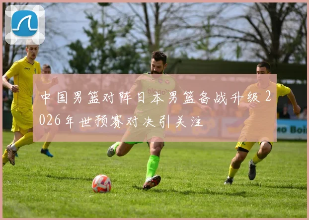 中国男篮对阵日本男篮备战升级 2026年世预赛对决引关注