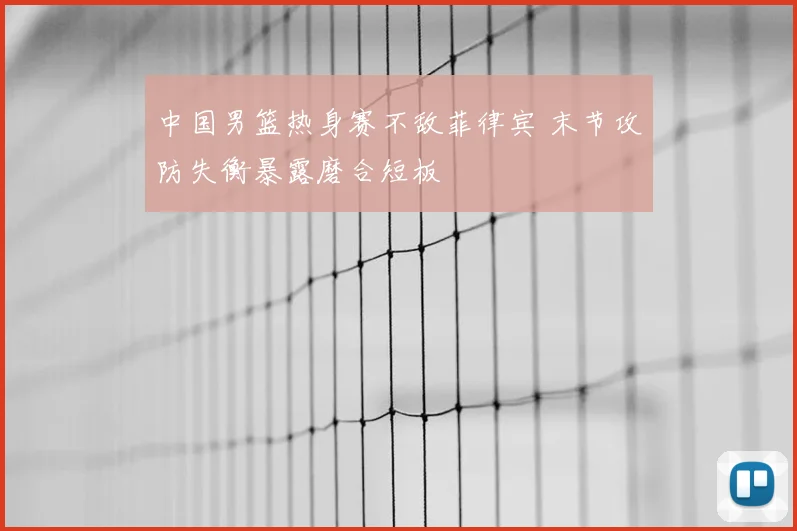 中国男篮热身赛不敌菲律宾 末节攻防失衡暴露磨合短板