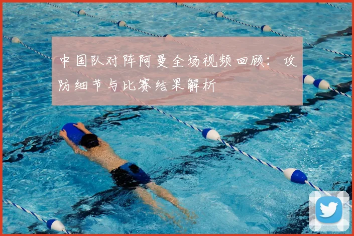 中国队对阵阿曼全场视频回顾：攻防细节与比赛结果解析
