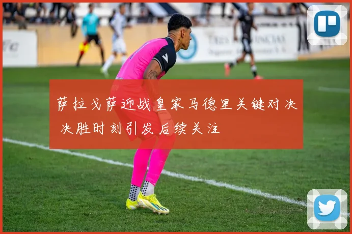 萨拉戈萨迎战皇家马德里关键对决 决胜时刻引发后续关注