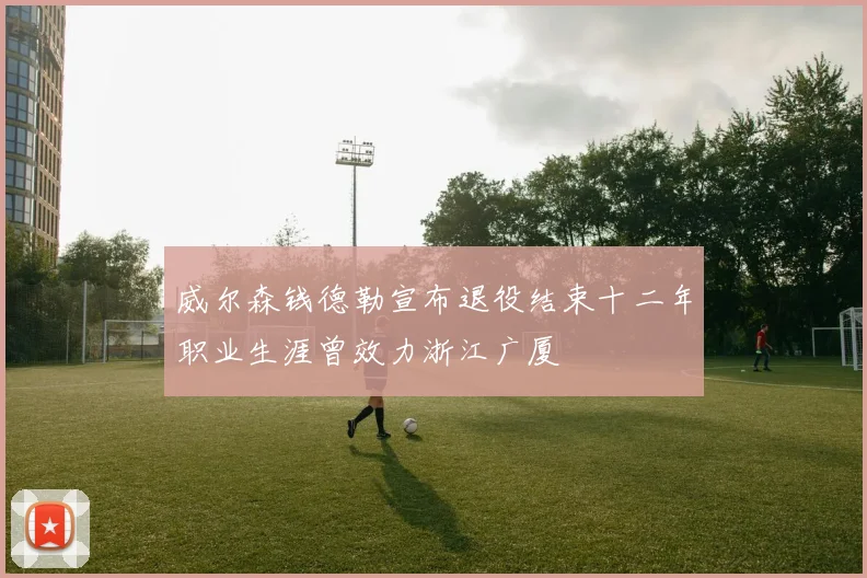 威尔森钱德勒宣布退役结束十二年职业生涯曾效力浙江广厦