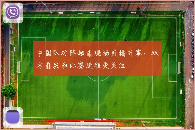 中国队对阵越南现场直播开赛，双方首发和比赛进程受关注
