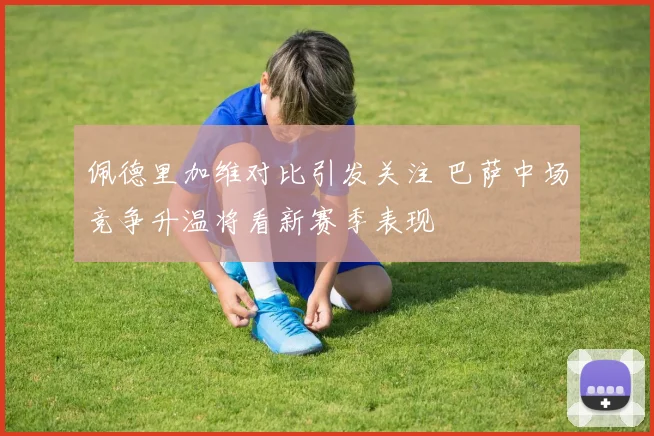 佩德里加维对比引发关注 巴萨中场竞争升温将看新赛季表现