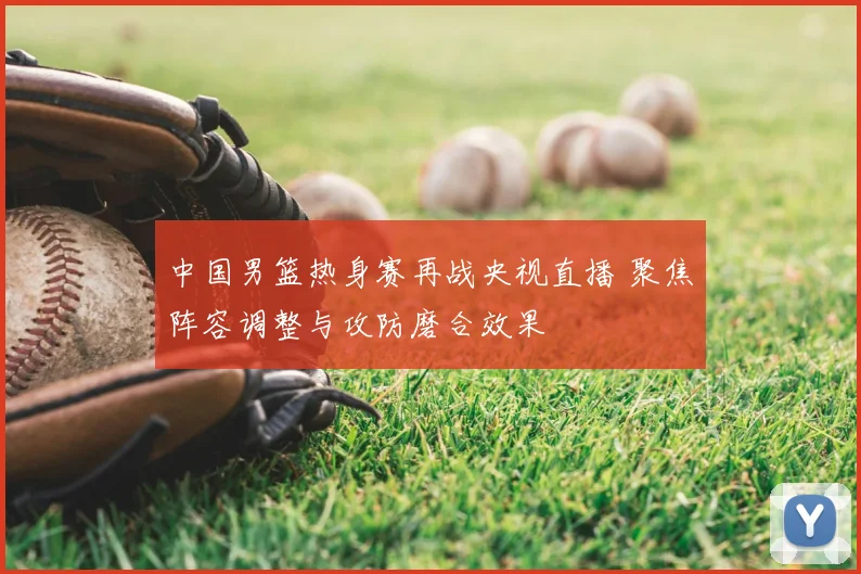 中国男篮热身赛再战央视直播 聚焦阵容调整与攻防磨合效果