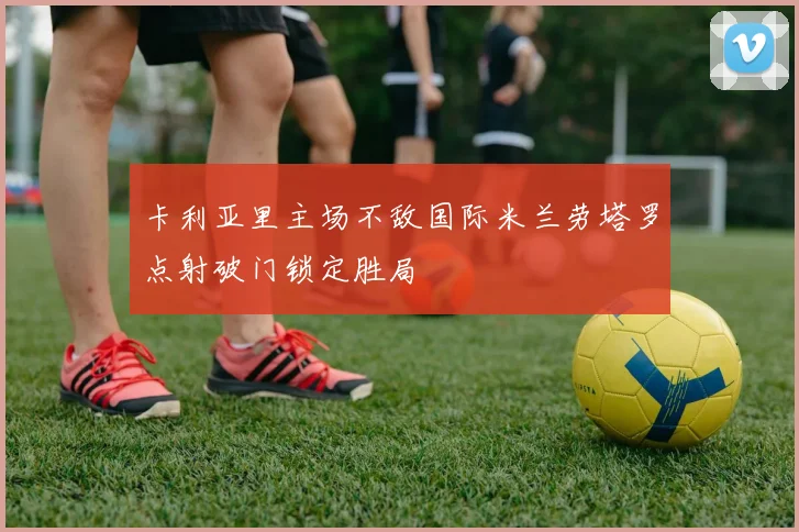 卡利亚里主场不敌国际米兰劳塔罗点射破门锁定胜局