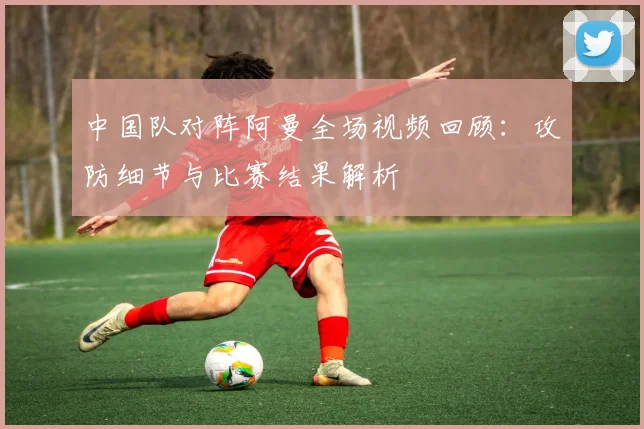 中国队对阵阿曼全场视频回顾：攻防细节与比赛结果解析