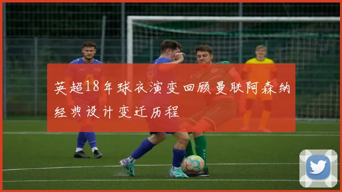 英超18年球衣演变回顾曼联阿森纳经典设计变迁历程