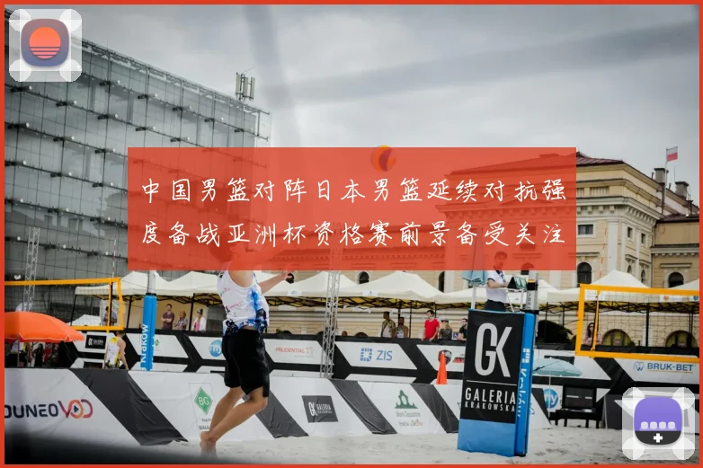 中国男篮对阵日本男篮延续对抗强度备战亚洲杯资格赛前景备受关注