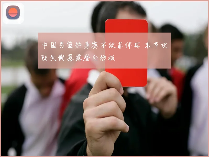 中国男篮热身赛不敌菲律宾 末节攻防失衡暴露磨合短板
